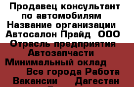 Продавец-консультант по автомобилям › Название организации ­ Автосалон Прайд, ООО › Отрасль предприятия ­ Автозапчасти › Минимальный оклад ­ 15 000 - Все города Работа » Вакансии   . Дагестан респ.,Дагестанские Огни г.